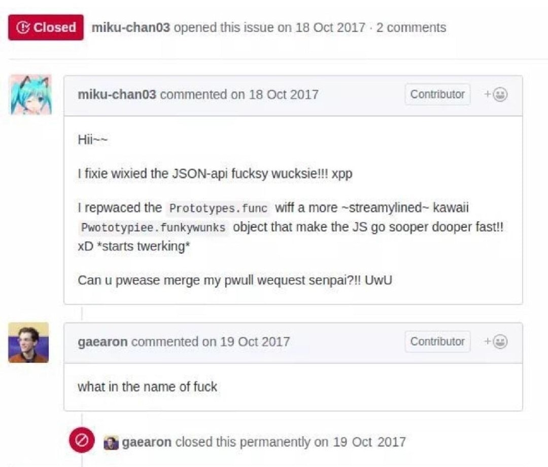 Github user miku-chan: Hii~~
I fixie wixied the JSON-api fucksy wucksie!!! xpp
I repwaced the Prototypes.func wiff a more-streamylined- kawaii Pwototypiee.funkywunks object that make the JS go sooper dooper fast!! XD starts twerking
Can u pwease merge my pwull wequest senpai?!! UwU
Github user gaearon 1 day later: what im the name of fuck.
They then closed the issue